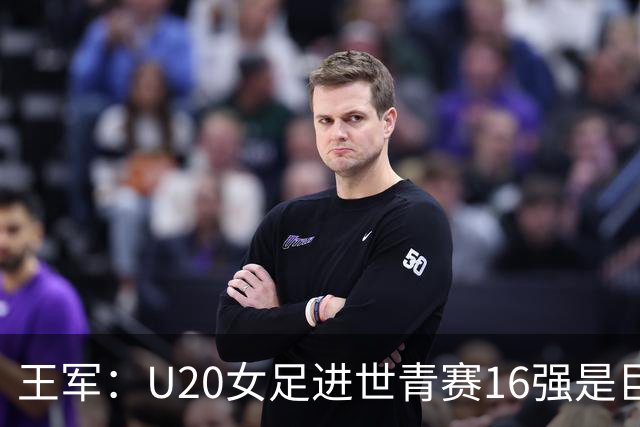 王军：U20女足进世青赛16强是巨大进步，若备战周期更长会更好